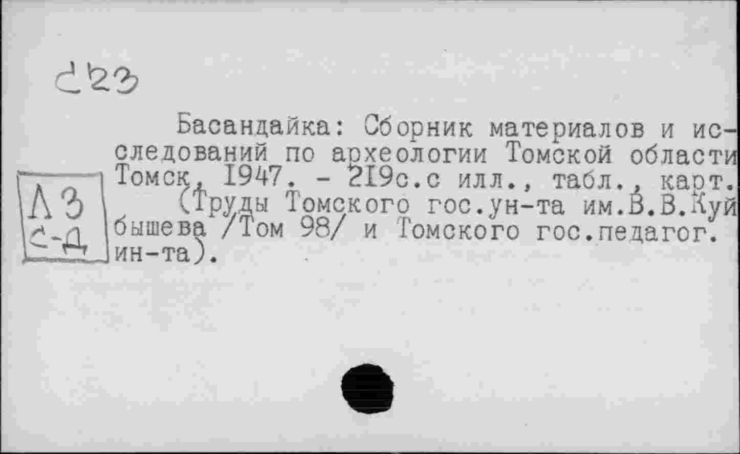 ﻿
Басандайка: Сборник материалов и исследований по аохеологии Томской области ".-. і Томск, 1947. - 219с.с илл., табл.7 карт. А О 'і (Труды Томского гос.ун-та им.В.В.Куй бышева /Том 98/ и Томского гос.педагог. lZJZlJ ин-та).